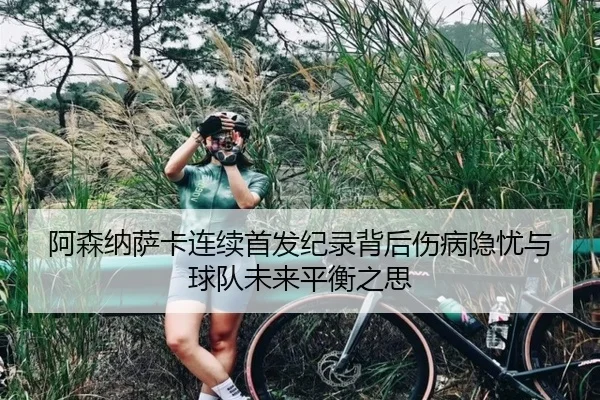 阿森纳萨卡连续首发纪录背后伤病隐忧与球队未来平衡之思