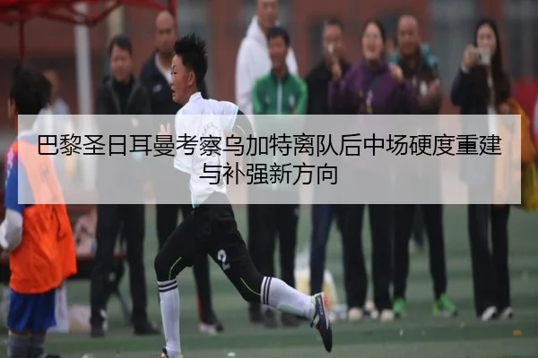 巴黎圣日耳曼考察乌加特离队后中场硬度重建与补强新方向