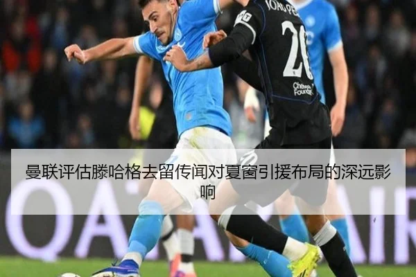 曼联评估滕哈格去留传闻对夏窗引援布局的深远影响