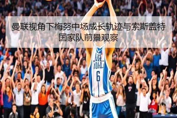 曼联视角下梅努中场成长轨迹与索斯盖特国家队前景观察