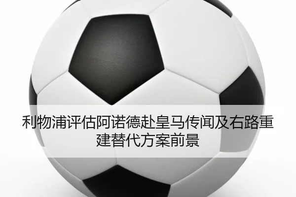 利物浦评估阿诺德赴皇马传闻及右路重建替代方案前景