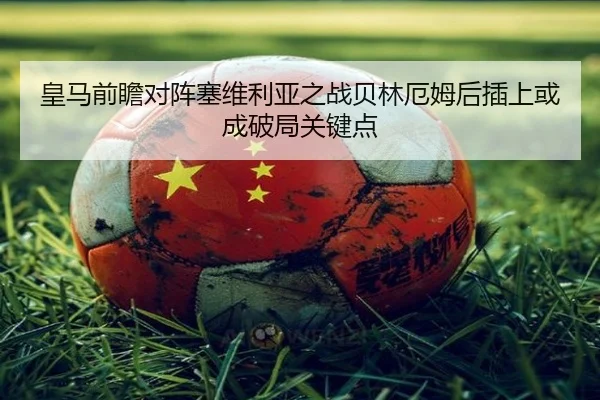 皇马前瞻对阵塞维利亚之战贝林厄姆后插上或成破局关键点