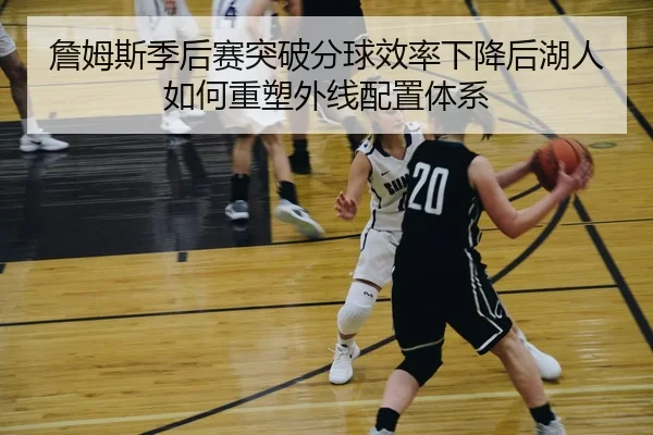 詹姆斯季后赛突破分球效率下降后湖人如何重塑外线配置体系